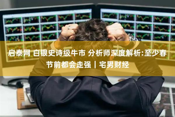 启泰网 白银史诗级牛市 分析师深度解析:至少春节前都会走强｜宅男财经