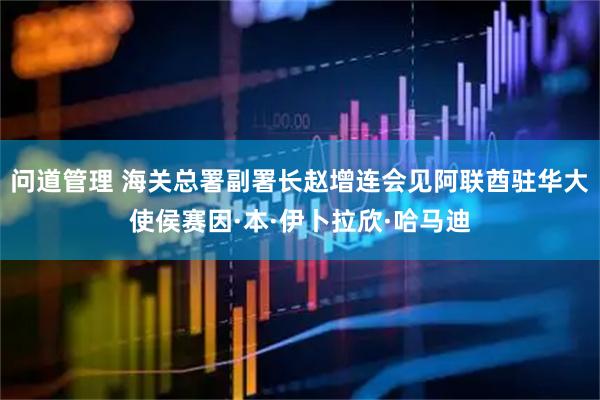 问道管理 海关总署副署长赵增连会见阿联酋驻华大使侯赛因·本·伊卜拉欣·哈马迪