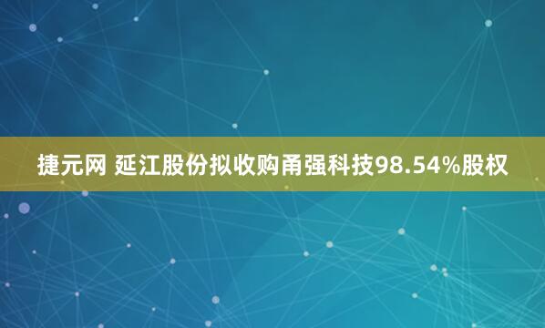 捷元网 延江股份拟收购甬强科技98.54%股权