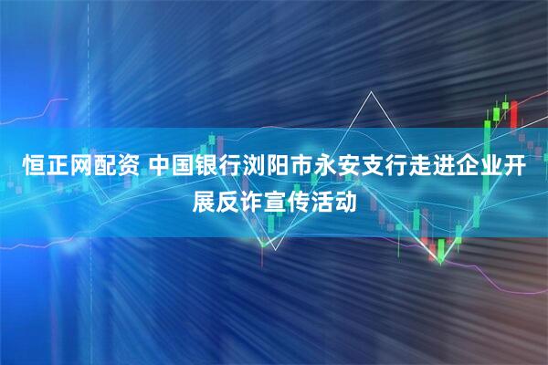 恒正网配资 中国银行浏阳市永安支行走进企业开展反诈宣传活动