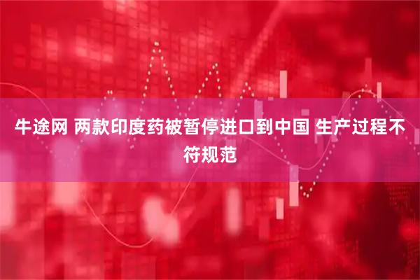 牛途网 两款印度药被暂停进口到中国 生产过程不符规范