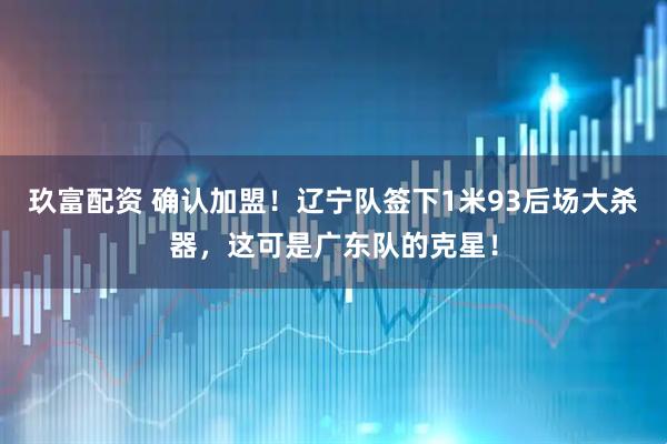 玖富配资 确认加盟！辽宁队签下1米93后场大杀器，这可是广东队的克星！