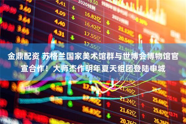 金鼎配资 苏格兰国家美术馆群与世博会博物馆官宣合作！大师杰作明年夏天组团登陆申城