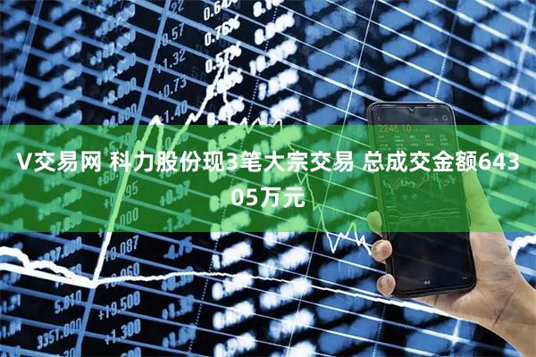 V交易网 科力股份现3笔大宗交易 总成交金额64305万元