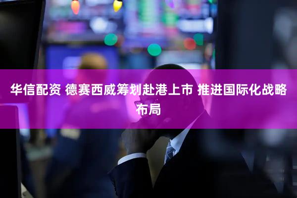 华信配资 德赛西威筹划赴港上市 推进国际化战略布局