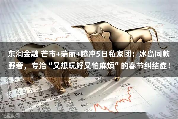 东润金融 芒市+瑞丽+腾冲5日私家团：冰岛同款野奢，专治“又想玩好又怕麻烦”的春节纠结症！