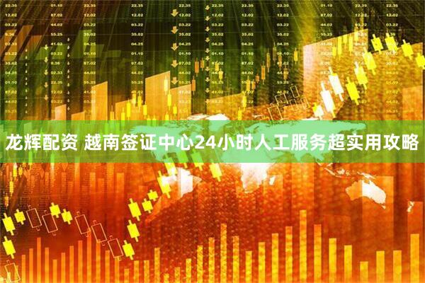 龙辉配资 越南签证中心24小时人工服务超实用攻略