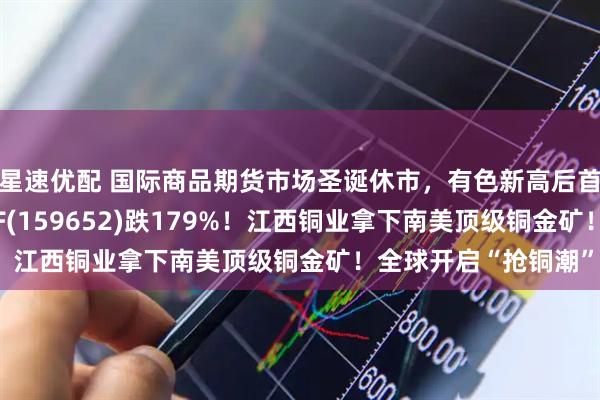 星速优配 国际商品期货市场圣诞休市，有色新高后首度回调，有色50ETF(159652)跌179%！江西铜业拿下南美顶级铜金矿！全球开启“抢铜潮”？