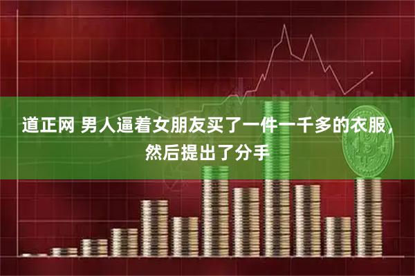 道正网 男人逼着女朋友买了一件一千多的衣服，然后提出了分手