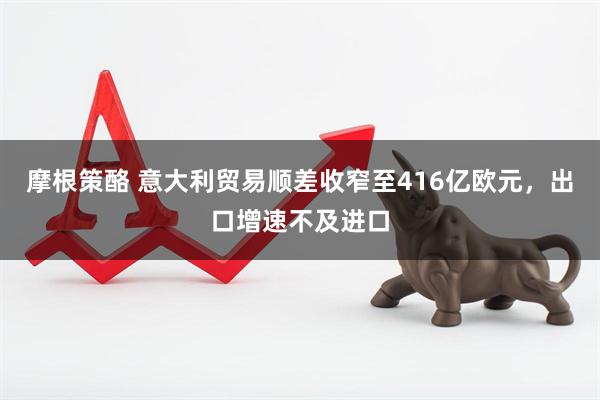 摩根策酪 意大利贸易顺差收窄至416亿欧元，出口增速不及进口