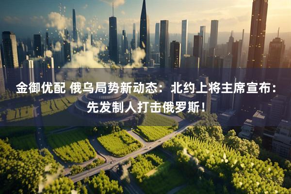 金御优配 俄乌局势新动态：北约上将主席宣布：先发制人打击俄罗斯！