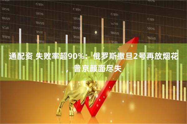 通配资 失败率超90%：俄罗斯撒旦2号再放烟花，普京颜面尽失