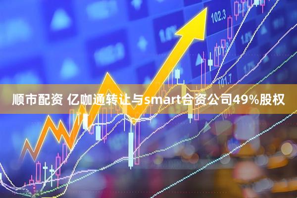 顺市配资 亿咖通转让与smart合资公司49%股权
