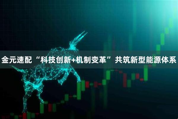 金元速配 “科技创新+机制变革” 共筑新型能源体系