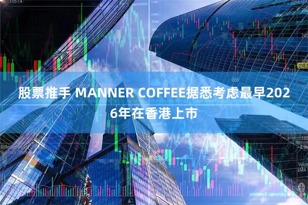股票推手 MANNER COFFEE据悉考虑最早2026年在香港上市
