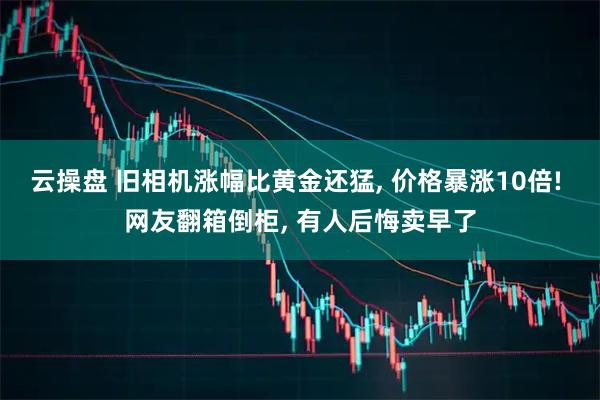 云操盘 旧相机涨幅比黄金还猛, 价格暴涨10倍! 网友翻箱倒柜, 有人后悔卖早了