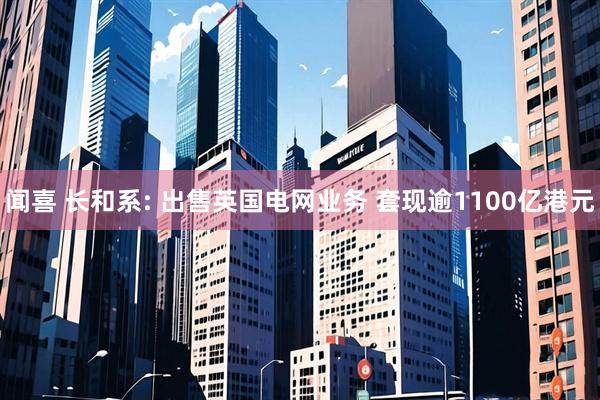 闻喜 长和系: 出售英国电网业务 套现逾1100亿港元