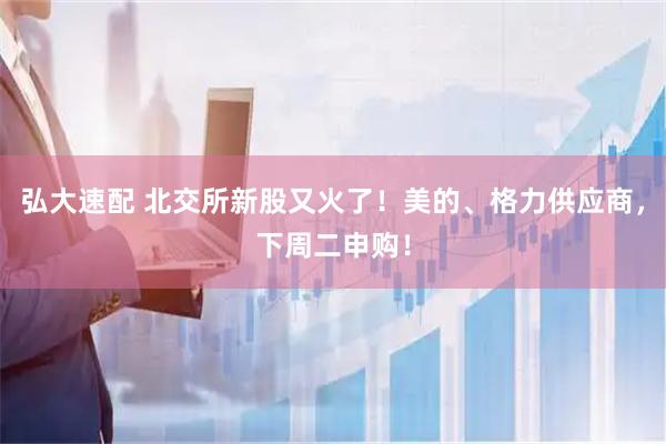弘大速配 北交所新股又火了！美的、格力供应商，下周二申购！