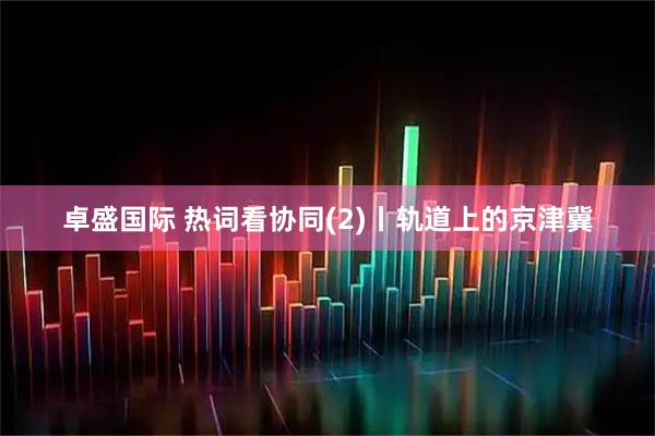 卓盛国际 热词看协同(2)丨轨道上的京津冀