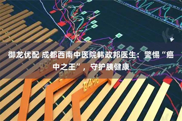 御龙优配 成都西南中医院韩政邦医生：警惕“癌中之王”，守护胰健康