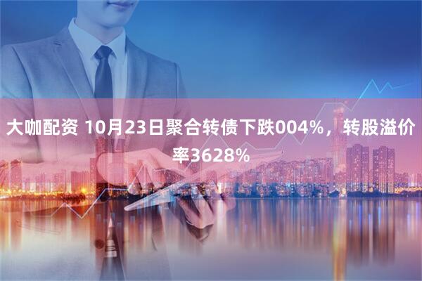 大咖配资 10月23日聚合转债下跌004%，转股溢价率3628%