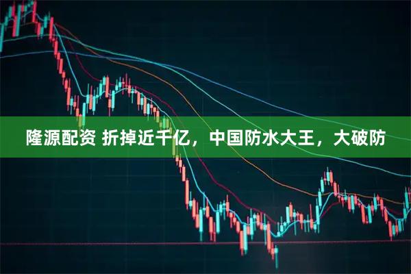 隆源配资 折掉近千亿，中国防水大王，大破防